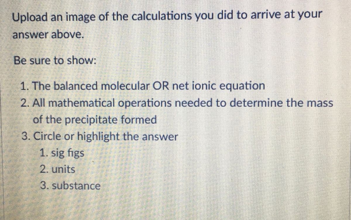 Upload an image of the calculations you did to arrive at your
answer above.
Be sure to show:
1. The balanced molecular OR net ionic equation
2. All mathematical operations needed to determine the mass
of the precipitate formed
3. Circle or highlight the answer
1. sig figs
2. units
3. substance
