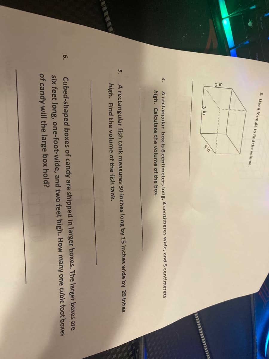 3. Use a formula to find the volume.
3 in
4.
A rectangular box is 6 centimeters long, 4 centimeres wide, and 5 centimerets
high. Calculate the volume of the box.
A rectangular fish tank measures 30 inches long by 15 inches wide by 20 inhes
high. Find the volume of the fish tank.
5.
Cubed-shaped boxes of candy are shipped in larger boxes. The larger boxes are
six feet long, one-foot-wide, and two feet high. How many one cubic foot boxes
6.
of candy will the large box hold?
