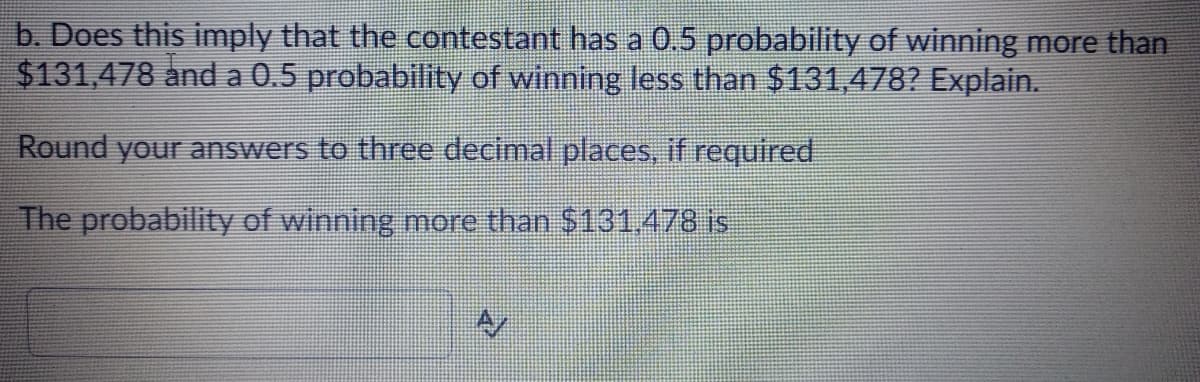 b. Does this imply that the contestant has a 0.5 probability of winning more than
$131,478 and a 0.5 probability of winning less than $131,478? Explain.
Round your answers to three decimal places, if required
The probability of winning more than $131,478 is
