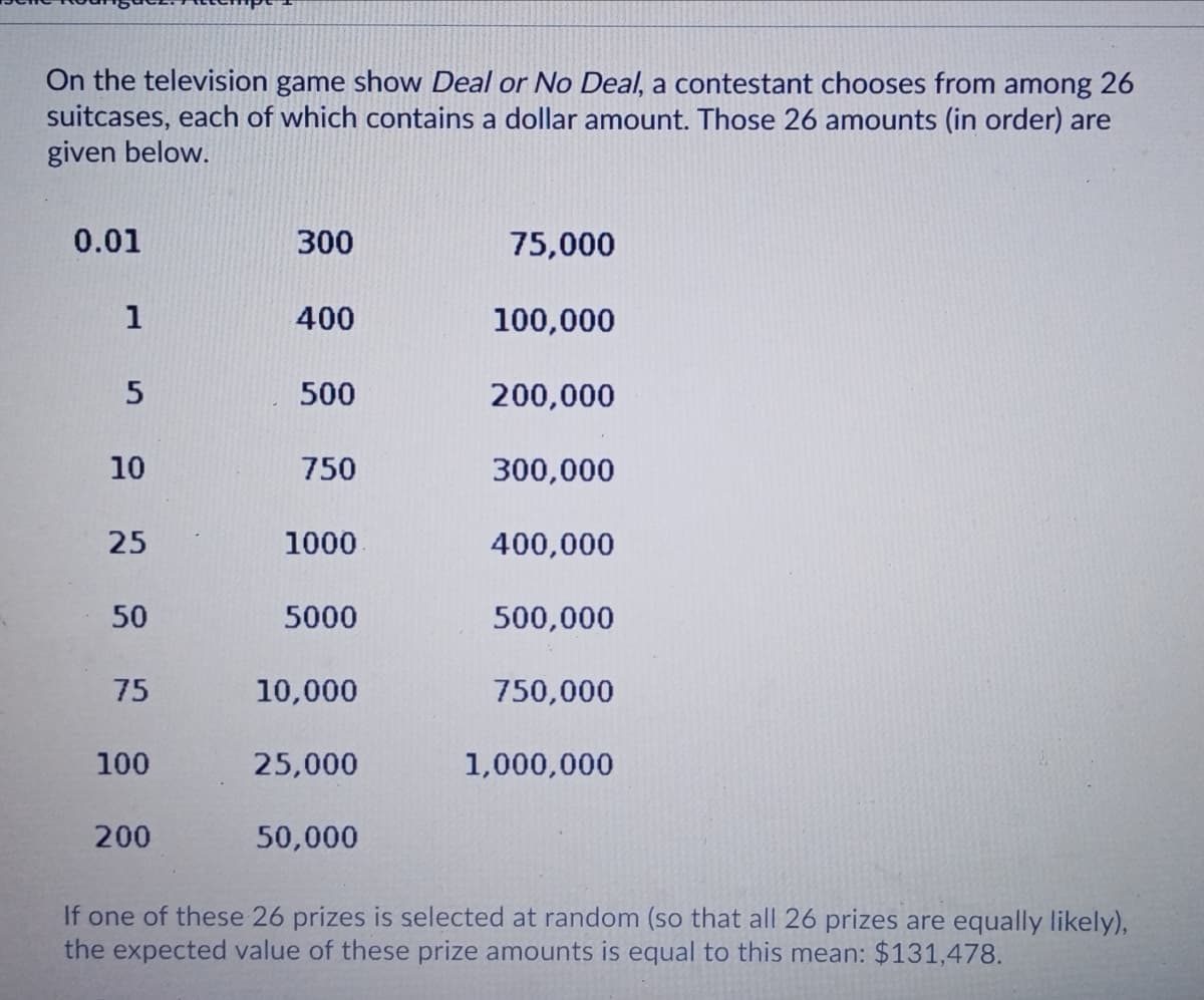 On the television game show Deal or No Deal, a contestant chooses from among 26
suitcases, each of which contains a dollar amount. Those 26 amounts (in order) are
given below.
0.01
300
75,000
1
400
100,000
500
200,000
10
750
300,000
25
1000
400,000
50
5000
500,000
75
10,000
750,000
100
25,000
1,000,000
200
50,000
If one of these 26 prizes is selected at random (so that all 26 prizes are equally likely),
the expected value of these prize amounts is equal to this mean: $131,478.
