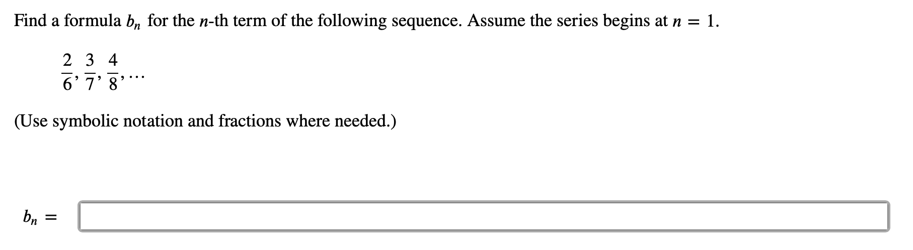 Find a formula b, for the n-th term of the following sequence. Assume the series begins at n = 1.
2 3 4
6' 7' 8
(Use symbolic notation and fractions where needed.)
bn
