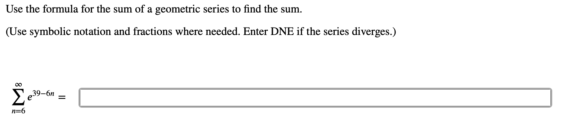 Use the formula for the sum of a geometric series to find the sum.
(Use symbolic notation and fractions where needed. Enter DNE if the series diverges.)
e39-6n
n=6
||
