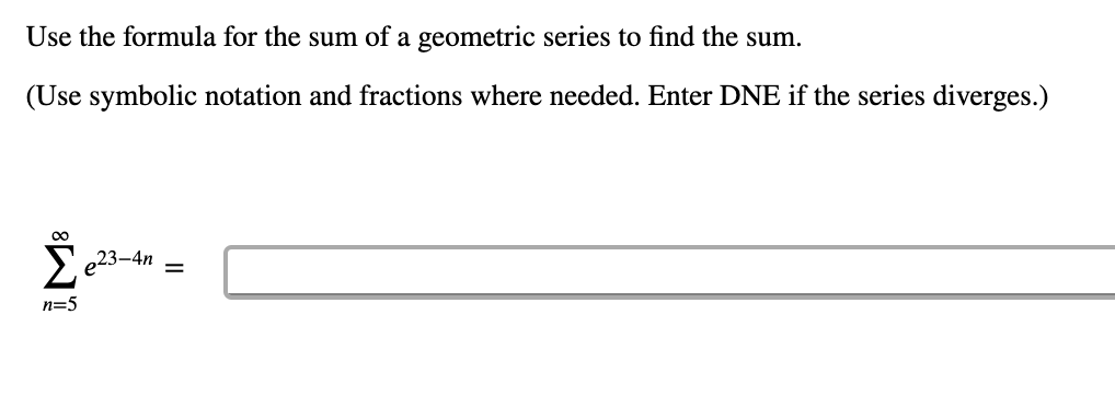 Use the formula for the sum of a geometric series to find the sum.
(Use symbolic notation and fractions where needed. Enter DNE if the series diverges.)
23-4n
n=5
