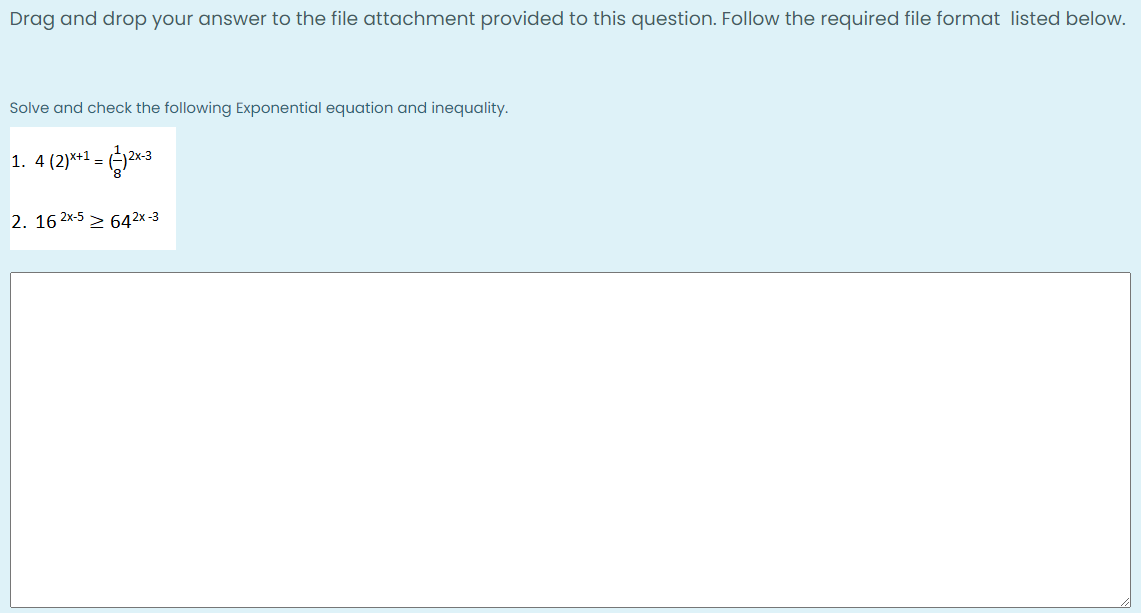 Drag and drop your answer to the file attachment provided to this question. Follow the required file format listed below.
Solve and check the following Exponential equation and inequality.
1. 4 (2)*+1 =
2. 16 2x-5 > 642x-3
