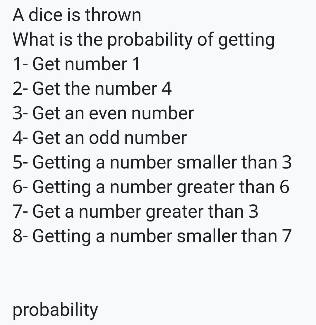 A dice is thrown
What is the probability of getting
1- Get number 1
2- Get the number 4
3- Get an even number
4- Get an odd number
5- Getting a number smaller than 3
6- Getting a number greater than 6
7- Get a number greater than 3
8- Getting a number smaller than 7
probability
