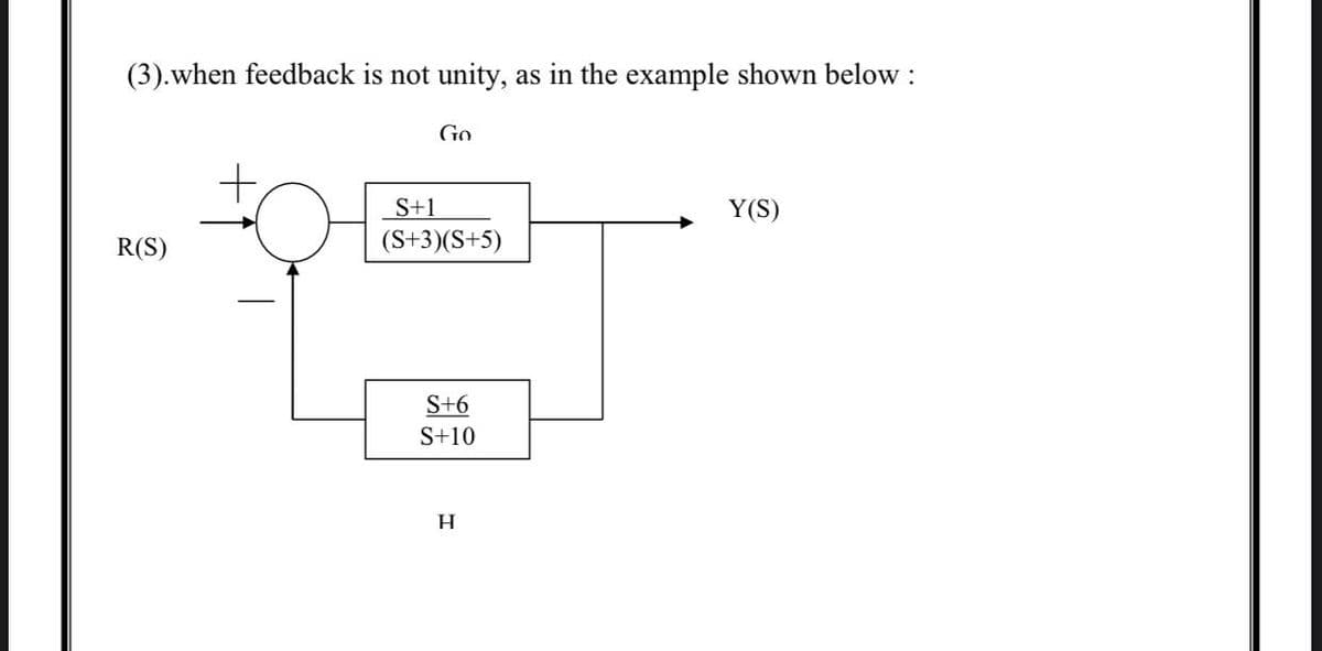 (3).when feedback is not unity,
as in the example shown below :
Go
S+1
Y(S)
R(S)
(S+3)(S+5)
S+6
S+10
H.
