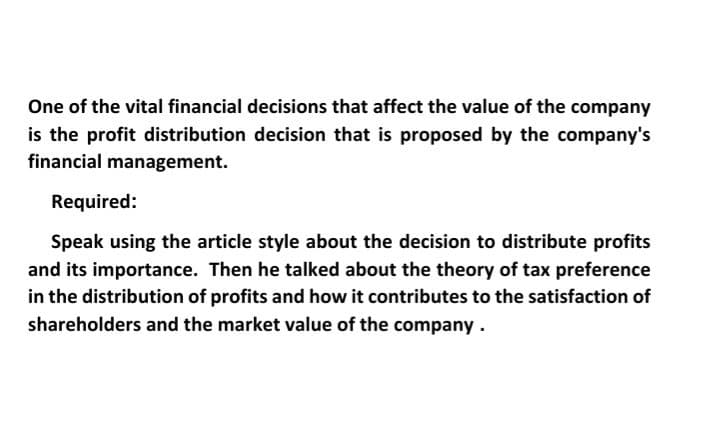 One of the vital financial decisions that affect the value of the company
is the profit distribution decision that is proposed by the company's
financial management.
Required:
Speak using the article style about the decision to distribute profits
and its importance. Then he talked about the theory of tax preference
in the distribution of profits and how it contributes to the satisfaction of
shareholders and the market value of the company.

