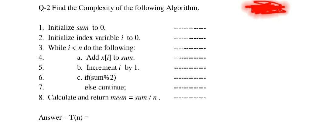 Q-2 Find the Complexity of the following Algorithm.
1. Initialize sum to 0.
2. Initialize index variable i to 0.
3. While i < n do the following:
4.
a. Add x[i] to sum.
b. Increment i by 1.
c. if(sum% 2)
else continue;
5.
6.
7.
8. Calculate and return mean = sum / n.
Answer – T(n) -
