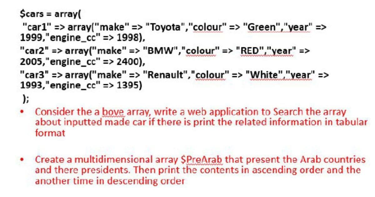 $cars = array(
"car1" => array("make" => "Toyota","colour" => "Green","year" =>
1999,"engine_cc" => 1998),
"car2" => array("make" => "BMW","colour" => "RED","year" =>
2005,"engine_cc" => 2400),
"car3" => array("make" => "Renault","colour" => "White","vear" =>
1993,"engine_c" => 1395)
);
• Consider the a bove array, write a web application to Search the array
about inputted made car if there is print the related information in tabular
format
wwww w
www
• Create a multidimensional array $PreArab that present the Arab countries
and there presidents. Then print the contents in ascending order and the
another time in descending order
