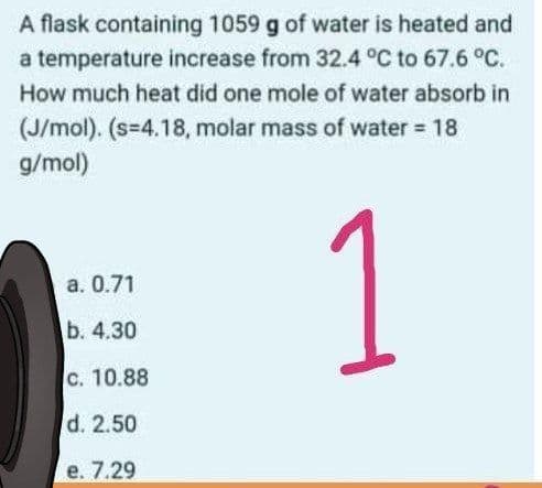 A flask containing 1059 g of water is heated and
a temperature increase from 32.4 °C to 67.6 °C.
How much heat did one mole of water absorb in
(J/mol). (s=4.18, molar mass of water 18
g/mol)
a. 0.71
b. 4.30
C. 10.88
d. 2.50
е. 7.29
1.
