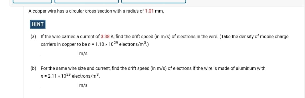 A copper wire has a circular cross section with a radius of 1.01 mm.
HINT
(a) If the wire carries a current of 3.38 A, find the drift speed (in m/s) of electrons in the wire. (Take the density of mobile charge
carriers in copper to be n = 1.10 x 1029 electrons/m3.)
m/s
(b) For the same wire size and current, find the drift speed (in m/s) of electrons if the wire is made of aluminum with
n = 2.11 x 1029 electrons/m3.
m/s
