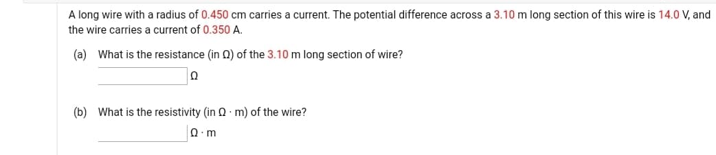 A long wire with a radius of 0.450 cm carries a current. The potential difference across a 3.10 m long section of this wire is 14.0 V, and
the wire carries a current of 0.350 A.
(a) What is the resistance (in 0) of the 3.10 m long section of wire?
Ω
(b) What is the resistivity (in N : m) of the wire?
Ω. m
