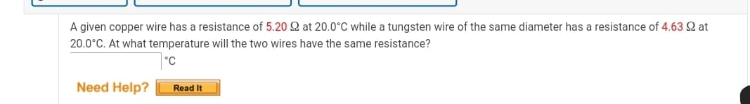 A given copper wire has a resistance of 5.20 Q at 20.0°C while a tungsten wire of the same diameter has a resistance of 4.63 Q at
20.0°C. At what temperature will the two wires have the same resistance?
°C
Need Help?
Read It

