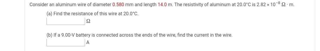 Consider an aluminum wire of diameter 0.580 mm and length 14.0 m. The resistivity of aluminum at 20.0°C is 2.82 x 10-8 2 m.
(a) Find the resistance of this wire at 20.0°C.
(b) If a 9.00-V battery is connected across the ends of the wire, find the current in the wire.
