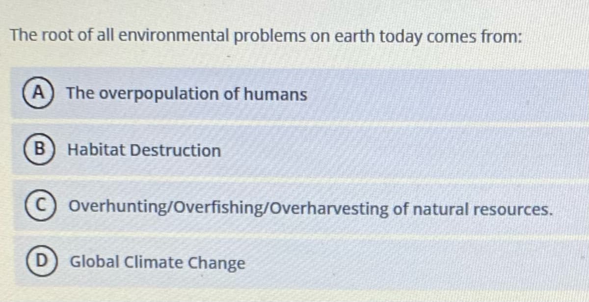 The root of all environmental problems on earth today comes from:
(A) The overpopulation of humans
Habitat Destruction
Overhunting/Overfishing/Overharvesting of natural resources.
Global Climate Change
