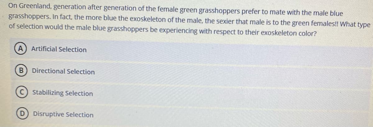 On Greenland, generation after generation of the female green grasshoppers prefer to mate with the male blue
grasshoppers. In fact, the more blue the exoskeleton of the male, the sexier that male is to the green females!! What type
of selection would the male blue grasshoppers be experiencing with respect to their exoskeleton color?
A.
Artificial Selection
Directional Selection
Stabilizing Selection
(D Disruptive Selection
