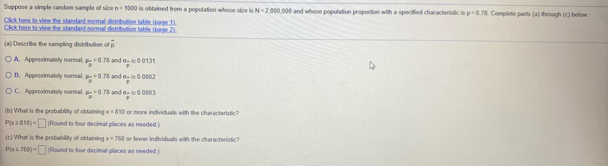 Suppose a simple random sample of size n= 1000 is obtained from a population whose size is N=2,000,000 and whose population proportion with a specified characterístic is p=0.78. Complete parts (a) through (c) below.
Click here to view the standard normal distribution table (page 1).
Click here to view the standard normal distribution table (page 2).
(a) Describe the sampling distribution of p.
O A. Approximately normal, µa = 0.78 and
0.0131
O B. Approximately normal, Ha =
=0.78 and Ga s0.0002
O C. Approximately normal, Ha
= 0.78 and gaz 0.0003
(b) What is the probability of obtaining x = 810 or more individuals with the characteristic?
P(x2810) = (Round to four decimal places as needed.)
(c) What is the probability of obtaining x= 760 or fewer individuals with the characteristic?
P(xs 760) = (Round to four decimal places as needed.)
