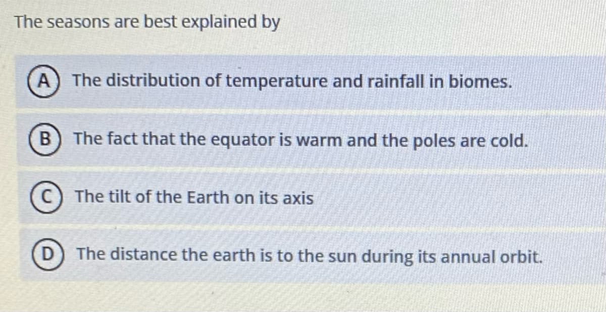 The seasons are best explained by
A The distribution of temperature and rainfall in biomes.
The fact that the equator is warm and the poles are cold.
C The tilt of the Earth on its axis
D
The distance the earth is to the sun during its annual orbit.
