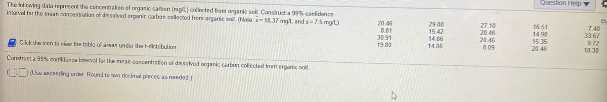 Question Help ▼
The following data represent the concentration of organic carbon (mg/L) collected from organic soil. Construct a 99% confidence
interval for the mean concentration of dissolved organic carbon collected from organic soil. (Note: x= 18.37 mg/L and s=7.5 mg/L)
20.46
8.81
30.91
19.80
29.80
15.42
14.86
27.10
20.46
20.46
8.09
16.51
14.90
15.35
20.46
7.40
33.67
9.72
18.30
Click the icon
view the table of areas under the t-distribution.
14.86
Construct a 99% confidence interval for the mean concentration of dissolved organic carbon collected from organic soil.
(D (Use ascending order. Round to two decimal places as needed.)
