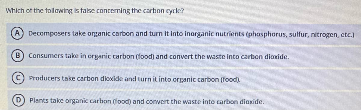 Which of the following is false concerning the carbon cycle?
Decomposers take organic carbon and turn it into inorganic nutrients (phosphorus, sulfur, nitrogen, etc.)
Consumers take in organic carbon (food) and convert the waste into carbon dioxide.
C) Producers take carbon dioxide and turn it into organic carbon (food).
Plants take organic carbon (food) and convert the waste into carbon dioxide.
