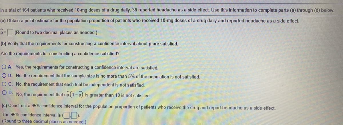 In a trial of 164 patients who received 10-mg doses of a drug daily, 36 reported headache as a side effect. Use this information to complete parts (a) through (d) below.
(a) Obtain a point estimate for the population proportion of patients who received 10-mg doses of a drug daily and reported headache as a side effect.
p= (Round to two decimal places as needed.)
(b) Verify that the requirements for constructing a confidence interval about p are satisfied.
Are the requirements for constructing a confidence satisfied?
O A. Yes, the requirements for constructing a confidence interval are satisfied.
O B. No, the requirement that the sample size is no more than 5% of the population is not satisfied.
O C. No, the requirement that each trial be independent is not satisfied.
O D. No, the requirement that np(1-p) is greater than 10 is not satisfied.
(c) Construct a 95% confidence interval for the population proportion of patients who receive the drug and report headache as a side effect.
The 95% confidence interval is ( | ).
(Round to three decimal places as needed.)

