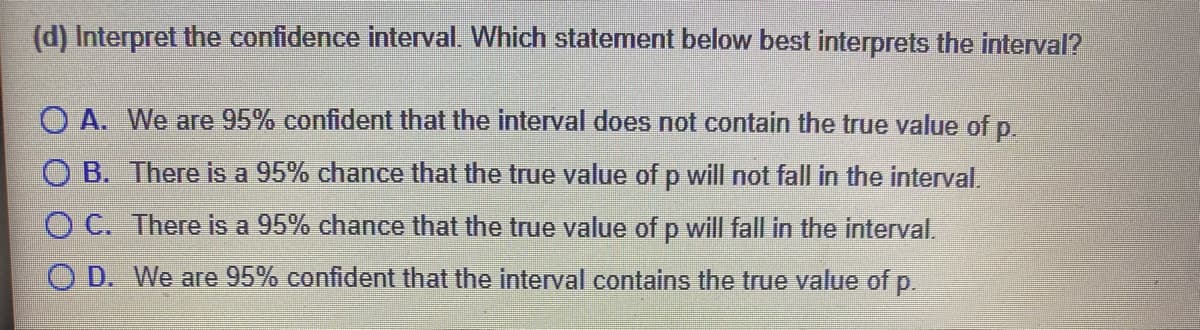(d) Interpret the confidence interval. Which statement below best interprets the interval?
O A. We are 95% confident that the interval does not contain the true value of p.
O B. There is a 95% chance that the true value of p will not fall in the interval.
C. There is a 95% chance that the true value of p will fall in the interval.
O D. We are 95% confident that the interval contains the true value of p.
