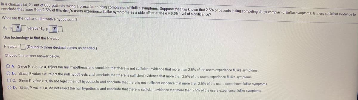 In a clinical trial, 21 out of 650 patients taking a prescription drug complained of flulike symptoms. Suppose that it is known that 2.5% of patients taking competing drugs complain of flulike symptoms. Is there sufficient evidence to
conclude that more than 2.5% of this drug's users experience flulike symptoms as a side effect at the a=0.05 level of significance?
What are the null and alternative hypotheses?
Ho: p 7
versus H,: p
Use technology to find the P-value.
P-value = (Round to three decimal places as needed.)
Choose the correct answer below.
O A. Since P-value >a, reject the null hypothesis and conclude that there is not sufficient evidence that more than 2.5% of the users experience flulike symptoms.
O B. Since P-value <a, reject the null hypothesis and conclude that there is sufficient evidence that more than 2.5% of the users experience flulike symptoms.
O C. Since P-value >a, do not reject the null hypothesis and conclude that there is not sufficient evidence that more than 2.5% of the users experience flulike symptoms.
O D. Since P-value <a, do not reject the null hypothesis and conclude that there is sufficient evidence that more than 2.5% of the users experience flulike symptoms.
