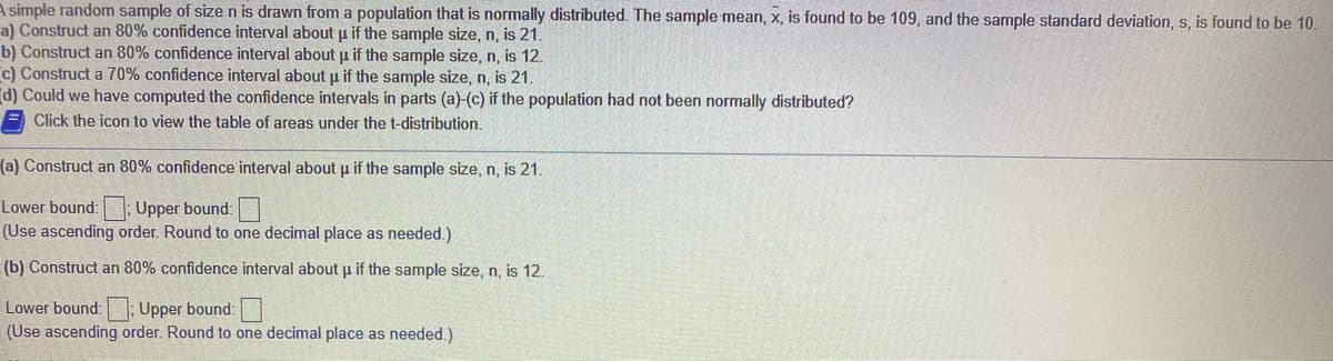 A simple random sample of size n is drawn from a population that is normally distributed. The sample mean, x, is found to be 109, and the sample standard deviation, s, is found to be 10.
a) Construct an 80% confidence interval about p if the sample size, n, is 21.
b) Construct an 80% confidence interval about p if the sample size, n, is 12.
c) Construct a 70% confidence interval about u if the sample size, n, is 21.
d) Could we have computed the confidence intervals in parts (a)-(c) if the population had not been normally distributed?
E Click the icon to view the table of areas under the t-distribution.
(a) Construct an 80% confidence interval about u if the sample size, n, is 21.
Lower bound: ; Upper bound:
(Use ascending order. Round to one decimal place as needed.)
(b) Construct an 80% confidence interval about µ if the sample size, n, is 12.
Lower bound: Upper bound:
(Use ascending order. Round to one decimal place as needed.)

