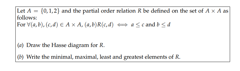 {0,1,2} and the partial order relation R be defined on the set of A × A as
Let A
follows:
For V(a,b), (с,d) € Ax А, (а,b)R(с,d) — a <c and b < d
(a) Draw the Hasse diagram for R.
(b) Write the minimal, maximal, least and greatest elements of R.
