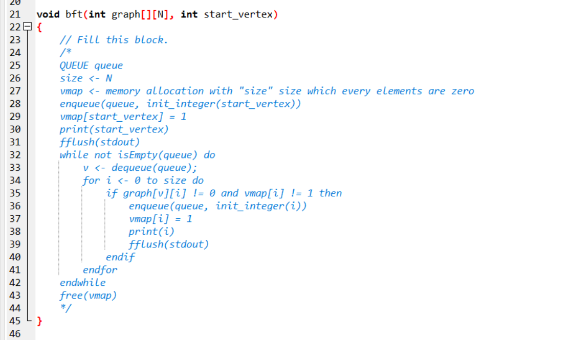 void bft(int graph[][N], int start_vertex)
22日{
21
// Fill this block.
/*
QUEUE queue
size <- N
vmap <- memory allocation with "size" size which every elements are zero
enqueue (queue, init_integer(start_vertex))
vmap[start_vertex] = 1
print(start_vertex)
fflush(stdout)
while not isEmpty(queue) do
23
24
25
26
27
28
29
30
31
32
33
v <- dequeue (queue);
34
for i <- 0 to size do
if graph[v][i] != 0 and vmap[i] != 1 then
enqueue (queue, init_integer(i))
vmap[i] = 1
print(i)
fflush(stdout)
endif
35
36
37
38
39
40
endfor
endwhile
41
42
free(vmap)
*/
}
43
44
45
46
