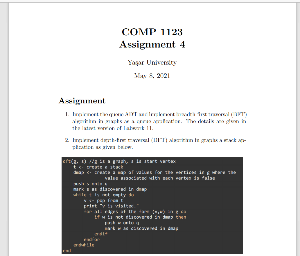 COMP 1123
Assignment 4
Yaşar University
Мay 8, 2021
Assignment
1. Implement the queue ADT and implement breadth-first traversal (BFT)
algorithm in graphs as a queue application. The details are given in
the latest version of Labwork 11.
2. Implement depth-first traversal (DFT) algorithm in graphs a stack ap-
plication as given below.
dft(g, s) //g is a graph, s is start vertex
t <- create a stack
dmap <- create a map of values for the vertices in g where the
value associated with each vertex is false
push s onto q
mark s as discovered in dmap
while t is not empty do
v <- pop from t
print "v is visited."
for all edges of the form (v,w) in g do
if w is not discovered in dmap then
push w onto q
mark w as discovered in dmap
endif
endfor
endwhile
end
