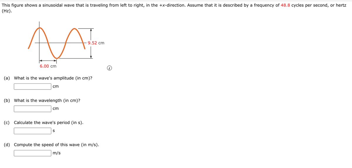 This figure shows a sinusoidal wave that is traveling from left to right, in the +x-direction. Assume that it is described by a frequency of 48.8 cycles per second, or hertz
(Hz).
9.52 cm
6.00 cm
(a) What is the wave's amplitude (in cm)?
cm
(b) What is the wavelength (in cm)?
cm
(c) Calculate the wave's period (in s).
(d) Compute the speed of this wave (in m/s).
m/s
