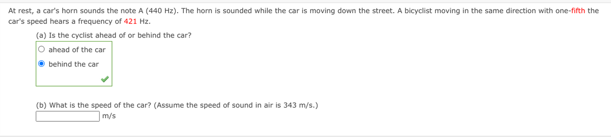 At rest, a car's horn sounds the note A (440 Hz). The horn is sounded while the car is moving down the street. A bicyclist moving in the same direction with one-fifth the
car's speed hears a frequency of 421 Hz.
(a) Is the cyclist ahead of or behind the car?
O ahead of the car
O behind the car
(b) What is the speed of the car? (Assume the speed of sound in air is 343 m/s.)
m/s
