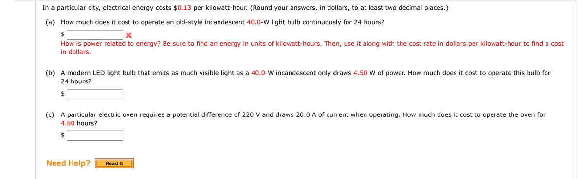 In a particular city, electrical energy costs $0.13 per kilowatt-hour. (Round your answers, in dollars, to at least two decimal places.)
(a) How much does it cost to operate an old-style incandescent 40.0-W light bulb continuously for 24 hours?
How is power related to energy? Be sure to find an energy in units of kilowatt-hours. Then, use it along with the cost rate in dollars per kilowatt-hour to find a cost
in dollars.
(b) A modern LED light bulb that emits as much visible light as a 40.0-W incandescent only draws 4.50 W of power. How much does it cost to operate this bulb for
24 hours?
$
(c) A particular electric oven requires a potential difference of 220 V and draws 20.0 A of current when operating. How much does it cost to operate the oven for
4.80 hours?
2$
Need Help?
Read It
