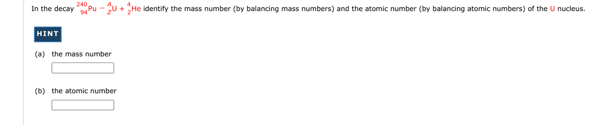 240
In the decay Pu - U + He identify the mass number (by balancing mass numbers) and the atomic number (by balancing atomic numbers) of the U nucleus.
HINT
(a) the mass number
(b) the atomic number
