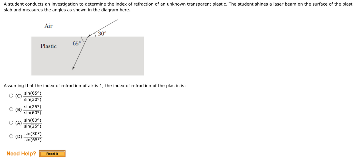 A student conducts an investigation to determine the index of refraction of an unknown transparent plastic. The student shines a laser beam on the surface of the plasti
slab and measures the angles as shown in the diagram here.
Air
30°
Plastic
Assuming that the index of refraction of air is 1, the index of refraction of the plastic is:
O (C)
sin(65°)
sin (30°)
sin(25⁰)
(B)
sin (60°)
sin(60°)
O (A)
sin(25⁰)
O (D)
sin (30°)
sin(65⁰)
Need Help?
Read It
65°
