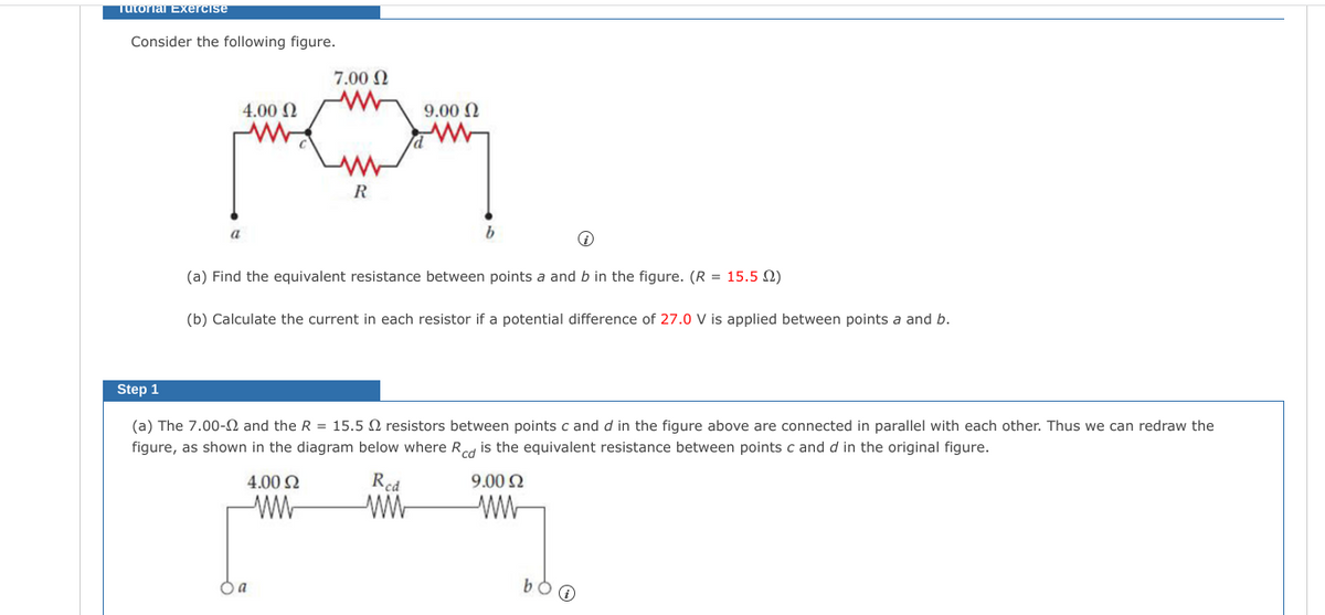 Tutorial Exercise
Consider the following figure.
7.00 N
4.00 N
9.00 N
R
a
b
(a) Find the equivalent resistance between points a and b in the figure. (R = 15.5 2)
(b) Calculate the current in each resistor if a potential difference of 27.0 V is applied between points a and b.
Step 1
(a) The 7.00-N and the R = 15.5 2 resistors between points c and d in the figure above are connected in parallel with each other. Thus we can redraw the
figure, as shown in the diagram below where Red is the equivalent resistance between points c and d in the original figure.
4.00 N
Red
9.00 N
