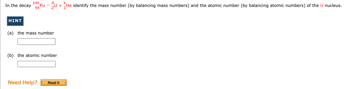 240
In the decay
"Pu - U + He identify the mass number (by balancing mass numbers) and the atomic number (by balancing atomic numbers) of the U nucleus.
94
HINT
(a) the mass number
(b) the atomic number
Need Help?
Read It
