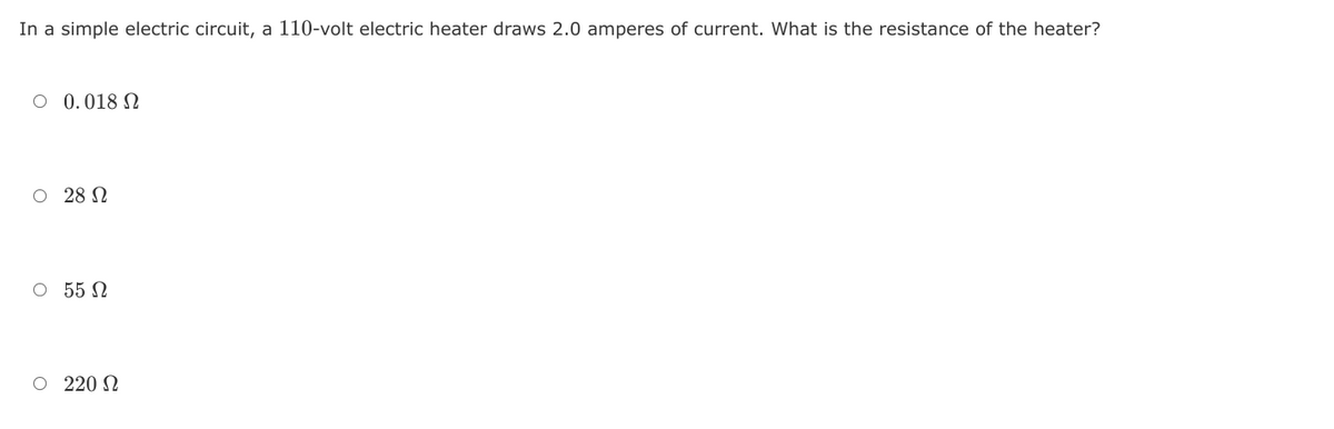 In a simple electric circuit, a 110-volt electric heater draws 2.0 amperes of current. What is the resistance of the heater?
O 0.018 N
O 28 N
O 55 N
O 220 N
