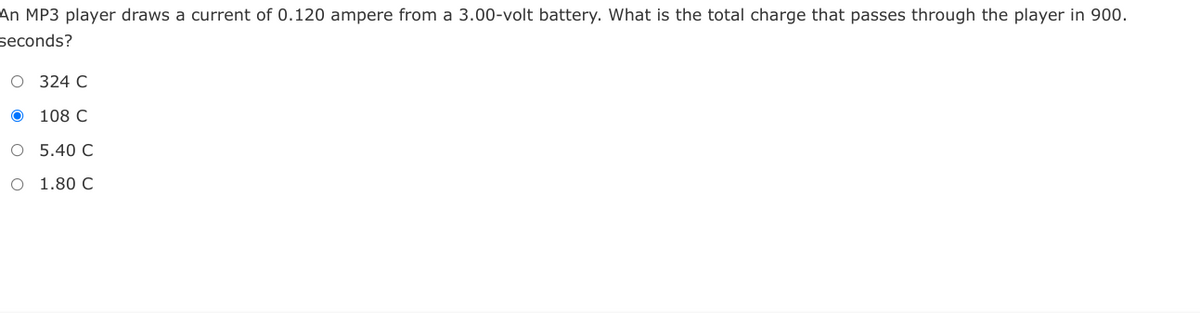 An MP3 player draws a current of 0.120 ampere from a 3.00-volt battery. What is the total charge that passes through the player in 900.
seconds?
O 324 C
108 C
O 5.40 C
O 1.80 C
