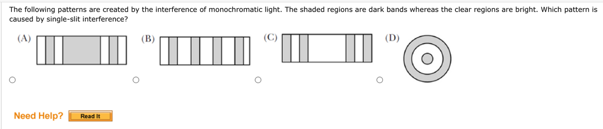 The following patterns are created by the interference of monochromatic light. The shaded regions are dark bands whereas the clear regions are bright. Which pattern is
caused by single-slit interference?
(A)
(B)
(C)
Need Help? Read It
O
O
