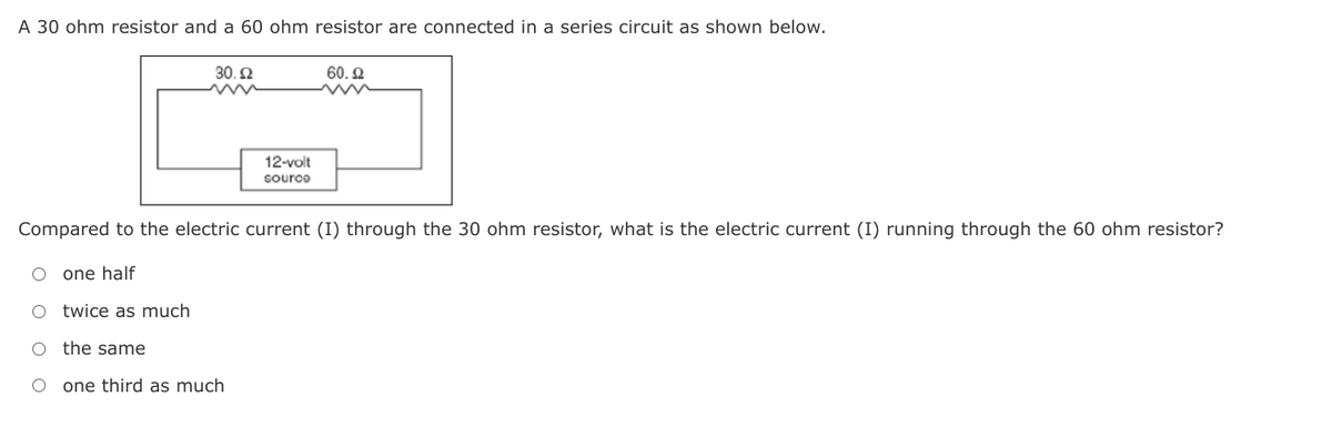 A 30 ohm resistor and a 60 ohm resistor are connected in a series circuit as shown below.
30.2
60. 2
12-volt
source
Compared to the electric current (I) through the 30 ohm resistor, what is the electric current (I) running through the 60 ohm resistor?
one half
O twice as much
the same
O one third as much
O o o O
