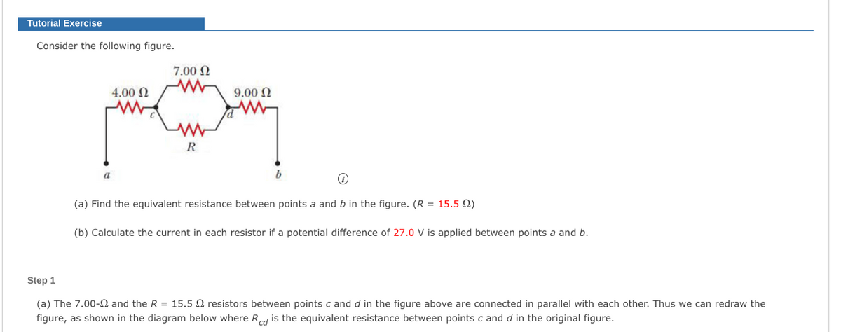 Tutorial Exercise
Consider the following figure.
7.00 N
4.00 N
9.00 N
R
a
b
(a) Find the equivalent resistance between points a and b in the figure. (R = 15.5 2)
(b) Calculate the current in each resistor if a potential difference of 27.0 V is applied between points a and b.
Step 1
(a) The 7.00-2 and the R = 15.5 N resistors between points c and d in the figure above are connected in parallel with each other. Thus we can redraw the
figure, as shown in the diagram below where Rcd is the equivalent resistance between points c and d in the original figure.
