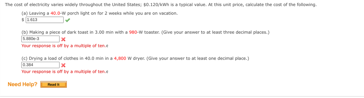 The cost of electricity varies widely throughout the United States; $0.120/kWh is a typical value. At this unit price, calculate the cost of the following.
(a) Leaving a 40.0-W porch light on for 2 weeks while you are on vacation.
$ 1.613
(b) Making a piece of dark toast in 3.00 min with a 980-W toaster. (Give your answer to at least three decimal places.)
5.880e-3
Your response is off by a multiple of ten.¢
(c) Drying a load of clothes in 40.0 min in a 4,800 W dryer. (Give your answer to at least one decimal place.)
0.384
Your response is off by a multiple of ten.¢
Need Help?
Read It
