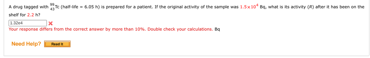 99
A drug tagged with
Tc (half-life = 6.05 h) is prepared for a patient. If the original activity of the sample was 1.5×10ª Bq, what is its activity (R) after it has been on the
43
shelf for 2.2 h?
| 1.32e4
Your response differs from the correct answer by more than 10%. Double check your calculations. Bq
Need Help?
Read It
