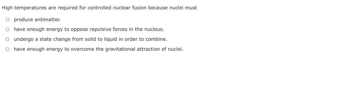 High temperatures are required for controlled nuclear fusion because nuclei must
O produce antimatter.
O have enough energy to oppose repulsive forces in the nucleus.
O undergo a state change from solid to liquid in order to combine.
O have enough energy to overcome the gravitational attraction of nuclei.
