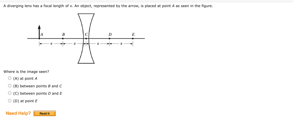 A diverging lens has a focal length of x. An object, represented by the arrow, is placed at point A as seen in the figure.
D
E
B
x
K
Where is the image seen?
O (A) at point A
O (B) between points B and C
O (C) between points D and E
O (D) at point E
Need Help?
Read It
x
x