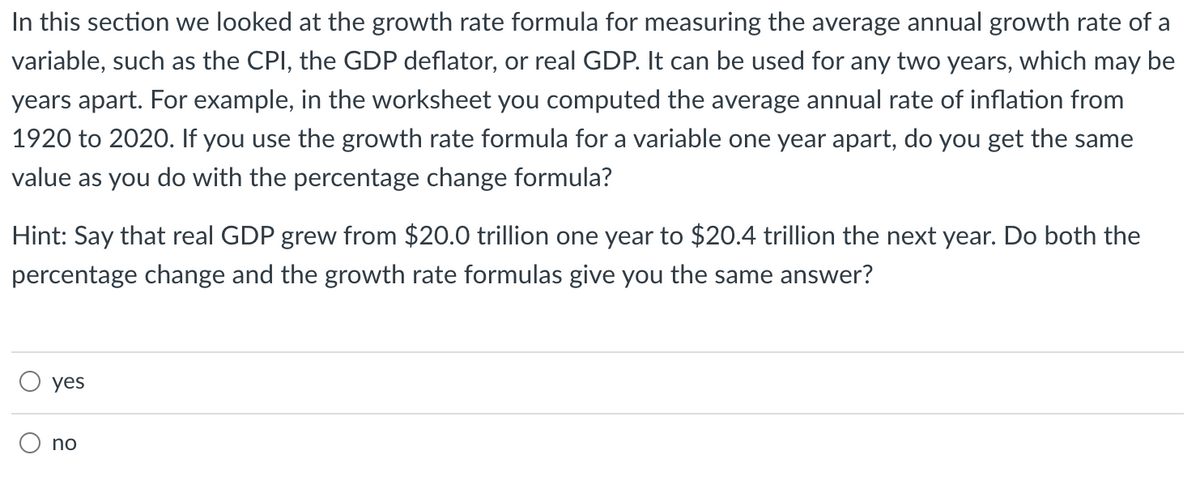 In this section we looked at the growth rate formula for measuring the average annual growth rate of a
variable, such as the CPI, the GDP deflator, or real GDP. It can be used for any two years, which may be
years apart. For example, in the worksheet you computed the average annual rate of inflation from
1920 to 2020. If you use the growth rate formula for a variable one year apart, do you get the same
value as you do with the percentage change formula?
Hint: Say that real GDP grew from $20.0 trillion one year to $20.4 trillion the next year. Do both the
percentage change and the growth rate formulas give you the same answer?
yes
no
