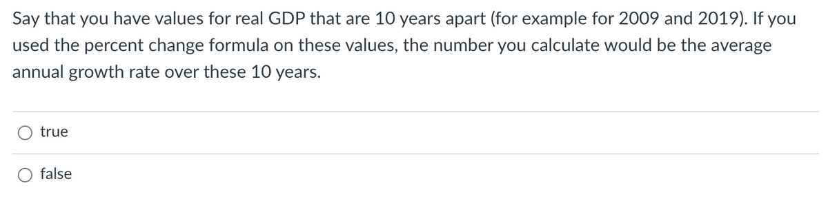 Say that you have values for real GDP that are 10 years apart (for example for 2009 and 2019). If you
used the percent change formula on these values, the number you calculate would be the average
annual growth rate over these 10 years.
true
O false
