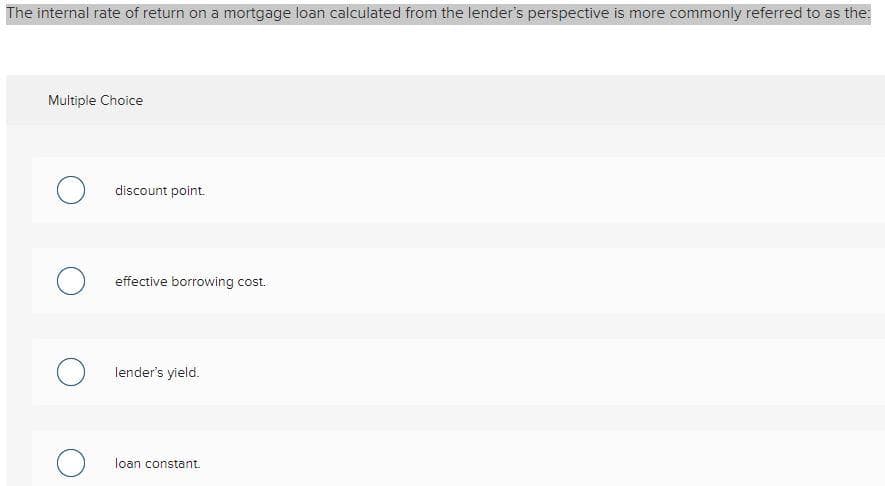 The internal rate of return on a mortgage loan calculated from the lender's perspective is more commonly referred to as the:
Multiple Choice
O discount point.
O effective borrowing cost.
Olender's yield.
Oloan constant.